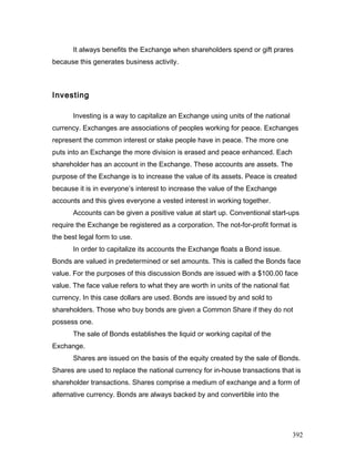 It always benefits the Exchange when shareholders spend or gift prares
because this generates business activity.
Investing
Investing is a way to capitalize an Exchange using units of the national
currency. Exchanges are associations of peoples working for peace. Exchanges
represent the common interest or stake people have in peace. The more one
puts into an Exchange the more division is erased and peace enhanced. Each
shareholder has an account in the Exchange. These accounts are assets. The
purpose of the Exchange is to increase the value of its assets. Peace is created
because it is in everyone’s interest to increase the value of the Exchange
accounts and this gives everyone a vested interest in working together.
Accounts can be given a positive value at start up. Conventional start-ups
require the Exchange be registered as a corporation. The not-for-profit format is
the best legal form to use.
In order to capitalize its accounts the Exchange floats a Bond issue.
Bonds are valued in predetermined or set amounts. This is called the Bonds face
value. For the purposes of this discussion Bonds are issued with a $100.00 face
value. The face value refers to what they are worth in units of the national fiat
currency. In this case dollars are used. Bonds are issued by and sold to
shareholders. Those who buy bonds are given a Common Share if they do not
possess one.
The sale of Bonds establishes the liquid or working capital of the
Exchange.
Shares are issued on the basis of the equity created by the sale of Bonds.
Shares are used to replace the national currency for in-house transactions that is
shareholder transactions. Shares comprise a medium of exchange and a form of
alternative currency. Bonds are always backed by and convertible into the
392
 