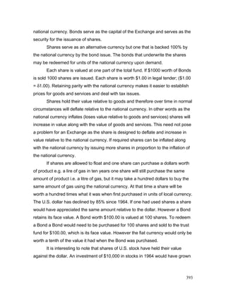 national currency. Bonds serve as the capital of the Exchange and serves as the
security for the issuance of shares.
Shares serve as an alternative currency but one that is backed 100% by
the national currency by the bond issue. The bonds that underwrite the shares
may be redeemed for units of the national currency upon demand.
Each share is valued at one part of the total fund. If $1000 worth of Bonds
is sold 1000 shares are issued. Each share is worth $1.00 in legal tender; ($1.00
= δ1.00). Retaining parity with the national currency makes it easier to establish
prices for goods and services and deal with tax issues.
Shares hold their value relative to goods and therefore over time in normal
circumstances will deflate relative to the national currency. In other words as the
national currency inflates (loses value relative to goods and services) shares will
increase in value along with the value of goods and services. This need not pose
a problem for an Exchange as the share is designed to deflate and increase in
value relative to the national currency. If required shares can be inflated along
with the national currency by issuing more shares in proportion to the inflation of
the national currency.
If shares are allowed to float and one share can purchase a dollars worth
of product e.g. a lire of gas in ten years one share will still purchase the same
amount of product i.e. a litre of gas, but it may take a hundred dollars to buy the
same amount of gas using the national currency. At that time a share will be
worth a hundred times what it was when first purchased in units of local currency.
The U.S. dollar has declined by 85% since 1964. If one had used shares a share
would have appreciated the same amount relative to the dollar. However a Bond
retains its face value. A Bond worth $100.00 is valued at 100 shares. To redeem
a Bond a Bond would need to be purchased for 100 shares and sold to the trust
fund for $100.00, which is its face value. However the fiat currency would only be
worth a tenth of the value it had when the Bond was purchased.
It is interesting to note that shares of U.S. stock have held their value
against the dollar. An investment of $10,000 in stocks in 1964 would have grown
393
 