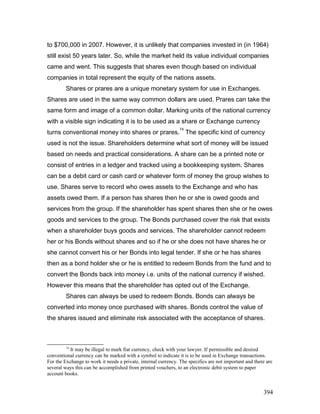 to $700,000 in 2007. However, it is unlikely that companies invested in (in 1964)
still exist 50 years later. So, while the market held its value individual companies
came and went. This suggests that shares even though based on individual
companies in total represent the equity of the nations assets.
Shares or prares are a unique monetary system for use in Exchanges.
Shares are used in the same way common dollars are used. Prares can take the
same form and image of a common dollar. Marking units of the national currency
with a visible sign indicating it is to be used as a share or Exchange currency
turns conventional money into shares or prares.
74
The specific kind of currency
used is not the issue. Shareholders determine what sort of money will be issued
based on needs and practical considerations. A share can be a printed note or
consist of entries in a ledger and tracked using a bookkeeping system. Shares
can be a debit card or cash card or whatever form of money the group wishes to
use. Shares serve to record who owes assets to the Exchange and who has
assets owed them. If a person has shares then he or she is owed goods and
services from the group. If the shareholder has spent shares then she or he owes
goods and services to the group. The Bonds purchased cover the risk that exists
when a shareholder buys goods and services. The shareholder cannot redeem
her or his Bonds without shares and so if he or she does not have shares he or
she cannot convert his or her Bonds into legal tender. If she or he has shares
then as a bond holder she or he is entitled to redeem Bonds from the fund and to
convert the Bonds back into money i.e. units of the national currency if wished.
However this means that the shareholder has opted out of the Exchange.
Shares can always be used to redeem Bonds. Bonds can always be
converted into money once purchased with shares. Bonds control the value of
the shares issued and eliminate risk associated with the acceptance of shares.
74
It may be illegal to mark fiat currency, check with your lawyer. If permissible and desired
conventional currency can be marked with a symbol to indicate it is to be used in Exchange transactions.
For the Exchange to work it needs a private, internal currency. The specifics are not important and there are
several ways this can be accomplished from printed vouchers, to an electronic debit system to paper
account books.
394
 