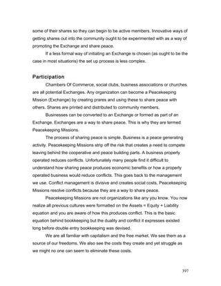some of their shares so they can begin to be active members. Innovative ways of
getting shares out into the community ought to be experimented with as a way of
promoting the Exchange and share peace.
If a less formal way of initiating an Exchange is chosen (as ought to be the
case in most situations) the set up process is less complex.
Participation
Chambers Of Commerce, social clubs, business associations or churches
are all potential Exchanges. Any organization can become a Peacekeeping
Mission (Exchange) by creating prares and using these to share peace with
others. Shares are printed and distributed to community members.
Businesses can be converted to an Exchange or formed as part of an
Exchange. Exchanges are a way to share peace. This is why they are termed
Peacekeeping Missions.
The process of sharing peace is simple. Business is a peace generating
activity. Peacekeeping Missions strip off the risk that creates a need to compete
leaving behind the cooperative and peace building parts. A business properly
operated reduces conflicts. Unfortunately many people find it difficult to
understand how sharing peace produces economic benefits or how a properly
operated business would reduce conflicts. This goes back to the management
we use. Conflict management is divisive and creates social costs. Peacekeeping
Missions resolve conflicts because they are a way to share peace.
Peacekeeping Missions are not organizations like any you know. You now
realize all previous cultures were formatted on the Assets = Equity + Liability
equation and you are aware of how this produces conflict. This is the basic
equation behind bookkeeping but the duality and conflict it expresses existed
long before double entry bookkeeping was devised.
We are all familiar with capitalism and the free market. We see them as a
source of our freedoms. We also see the costs they create and yet struggle as
we might no one can seem to eliminate these costs.
397
 