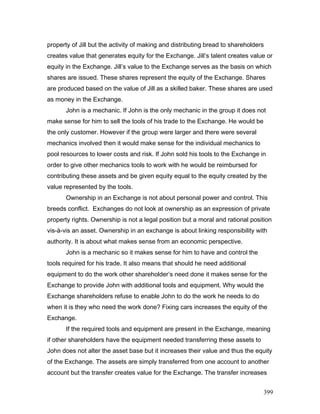 property of Jill but the activity of making and distributing bread to shareholders
creates value that generates equity for the Exchange. Jill’s talent creates value or
equity in the Exchange. Jill’s value to the Exchange serves as the basis on which
shares are issued. These shares represent the equity of the Exchange. Shares
are produced based on the value of Jill as a skilled baker. These shares are used
as money in the Exchange.
John is a mechanic. If John is the only mechanic in the group it does not
make sense for him to sell the tools of his trade to the Exchange. He would be
the only customer. However if the group were larger and there were several
mechanics involved then it would make sense for the individual mechanics to
pool resources to lower costs and risk. If John sold his tools to the Exchange in
order to give other mechanics tools to work with he would be reimbursed for
contributing these assets and be given equity equal to the equity created by the
value represented by the tools.
Ownership in an Exchange is not about personal power and control. This
breeds conflict. Exchanges do not look at ownership as an expression of private
property rights. Ownership is not a legal position but a moral and rational position
vis-à-vis an asset. Ownership in an exchange is about linking responsibility with
authority. It is about what makes sense from an economic perspective.
John is a mechanic so it makes sense for him to have and control the
tools required for his trade. It also means that should he need additional
equipment to do the work other shareholder’s need done it makes sense for the
Exchange to provide John with additional tools and equipment. Why would the
Exchange shareholders refuse to enable John to do the work he needs to do
when it is they who need the work done? Fixing cars increases the equity of the
Exchange.
If the required tools and equipment are present in the Exchange, meaning
if other shareholders have the equipment needed transferring these assets to
John does not alter the asset base but it increases their value and thus the equity
of the Exchange. The assets are simply transferred from one account to another
account but the transfer creates value for the Exchange. The transfer increases
399
 