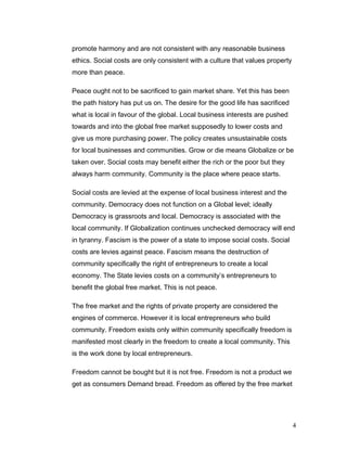 promote harmony and are not consistent with any reasonable business
ethics. Social costs are only consistent with a culture that values property
more than peace.
Peace ought not to be sacrificed to gain market share. Yet this has been
the path history has put us on. The desire for the good life has sacrificed
what is local in favour of the global. Local business interests are pushed
towards and into the global free market supposedly to lower costs and
give us more purchasing power. The policy creates unsustainable costs
for local businesses and communities. Grow or die means Globalize or be
taken over. Social costs may benefit either the rich or the poor but they
always harm community. Community is the place where peace starts.
Social costs are levied at the expense of local business interest and the
community. Democracy does not function on a Global level; ideally
Democracy is grassroots and local. Democracy is associated with the
local community. If Globalization continues unchecked democracy will end
in tyranny. Fascism is the power of a state to impose social costs. Social
costs are levies against peace. Fascism means the destruction of
community specifically the right of entrepreneurs to create a local
economy. The State levies costs on a community’s entrepreneurs to
benefit the global free market. This is not peace.
The free market and the rights of private property are considered the
engines of commerce. However it is local entrepreneurs who build
community. Freedom exists only within community specifically freedom is
manifested most clearly in the freedom to create a local community. This
is the work done by local entrepreneurs.
Freedom cannot be bought but it is not free. Freedom is not a product we
get as consumers Demand bread. Freedom as offered by the free market
4
 