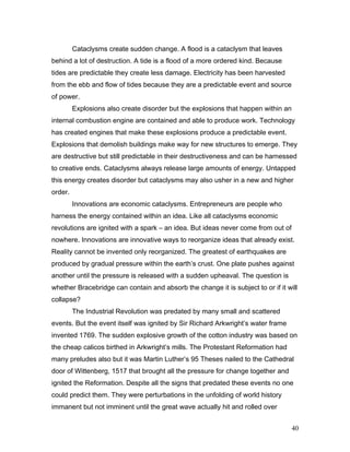 Cataclysms create sudden change. A flood is a cataclysm that leaves
behind a lot of destruction. A tide is a flood of a more ordered kind. Because
tides are predictable they create less damage. Electricity has been harvested
from the ebb and flow of tides because they are a predictable event and source
of power.
Explosions also create disorder but the explosions that happen within an
internal combustion engine are contained and able to produce work. Technology
has created engines that make these explosions produce a predictable event.
Explosions that demolish buildings make way for new structures to emerge. They
are destructive but still predictable in their destructiveness and can be harnessed
to creative ends. Cataclysms always release large amounts of energy. Untapped
this energy creates disorder but cataclysms may also usher in a new and higher
order.
Innovations are economic cataclysms. Entrepreneurs are people who
harness the energy contained within an idea. Like all cataclysms economic
revolutions are ignited with a spark – an idea. But ideas never come from out of
nowhere. Innovations are innovative ways to reorganize ideas that already exist.
Reality cannot be invented only reorganized. The greatest of earthquakes are
produced by gradual pressure within the earth’s crust. One plate pushes against
another until the pressure is released with a sudden upheaval. The question is
whether Bracebridge can contain and absorb the change it is subject to or if it will
collapse?
The Industrial Revolution was predated by many small and scattered
events. But the event itself was ignited by Sir Richard Arkwright’s water frame
invented 1769. The sudden explosive growth of the cotton industry was based on
the cheap calicos birthed in Arkwright’s mills. The Protestant Reformation had
many preludes also but it was Martin Luther’s 95 Theses nailed to the Cathedral
door of Wittenberg, 1517 that brought all the pressure for change together and
ignited the Reformation. Despite all the signs that predated these events no one
could predict them. They were perturbations in the unfolding of world history
immanent but not imminent until the great wave actually hit and rolled over
40
 