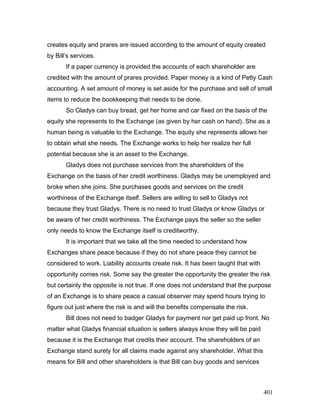 creates equity and prares are issued according to the amount of equity created
by Bill’s services.
If a paper currency is provided the accounts of each shareholder are
credited with the amount of prares provided. Paper money is a kind of Petty Cash
accounting. A set amount of money is set aside for the purchase and sell of small
items to reduce the bookkeeping that needs to be done.
So Gladys can buy bread, get her home and car fixed on the basis of the
equity she represents to the Exchange (as given by her cash on hand). She as a
human being is valuable to the Exchange. The equity she represents allows her
to obtain what she needs. The Exchange works to help her realize her full
potential because she is an asset to the Exchange.
Gladys does not purchase services from the shareholders of the
Exchange on the basis of her credit worthiness. Gladys may be unemployed and
broke when she joins. She purchases goods and services on the credit
worthiness of the Exchange itself. Sellers are willing to sell to Gladys not
because they trust Gladys. There is no need to trust Gladys or know Gladys or
be aware of her credit worthiness. The Exchange pays the seller so the seller
only needs to know the Exchange itself is creditworthy.
It is important that we take all the time needed to understand how
Exchanges share peace because if they do not share peace they cannot be
considered to work. Liability accounts create risk. It has been taught that with
opportunity comes risk. Some say the greater the opportunity the greater the risk
but certainly the opposite is not true. If one does not understand that the purpose
of an Exchange is to share peace a casual observer may spend hours trying to
figure out just where the risk is and will the benefits compensate the risk.
Bill does not need to badger Gladys for payment nor get paid up front. No
matter what Gladys financial situation is sellers always know they will be paid
because it is the Exchange that credits their account. The shareholders of an
Exchange stand surety for all claims made against any shareholder. What this
means for Bill and other shareholders is that Bill can buy goods and services
401
 