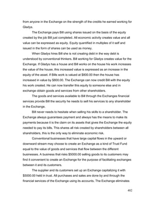 from anyone in the Exchange on the strength of the credits he earned working for
Gladys.
The Exchange pays Bill using shares issued on the basis of the equity
created by the job Bill just completed. All economic activity creates value and all
value can be expressed as equity. Equity quantified in multiples of it self and
issued in the form of shares can be used as money.
When Gladys hires Bill she is not creating debt in the way debt is
understood by conventional thinkers. Bill working for Gladys creates value for the
Exchange. If Gladys has a house and Bill works on the house his work increases
the value of the house, this increased value is expressed as an increase in the
equity of the asset. If Bills work is valued at $800.00 then the house has
increased in value by $800.00. The Exchange can now credit Bill with the equity
his work created. He can now transfer this equity to someone else and in
exchange obtain goods and services from other shareholders.
The goods and services available to Bill through the Exchanges financial
services provide Bill the security he needs to sell his services to any shareholder
in the Exchange.
Bill never needs to hesitate when selling his skills to a shareholder. The
Exchange always guarantees payment and always has the means to make its
payments because it is the claim on its assets that gives the Exchange the equity
needed to pay its bills. This shares all risk created by shareholders between all
shareholders, this is the only way to eliminate economic risk.
Conventional businesses that have large capital flows in the upward or
downward stream may choose to create an Exchange as a kind of Trust Fund
equal to the value of goods and services that flow between the different
businesses. A business that risks $5000.00 selling goods to its customers may
find it convenient to create an Exchange for the purpose of facilitating exchanges
between it and its customers.
The supplier and its customers set up an Exchange capitalizing it with
$5000.00 held in trust. All purchases and sales are done by and through the
financial services of the Exchange using its accounts. The Exchange eliminates
402
 