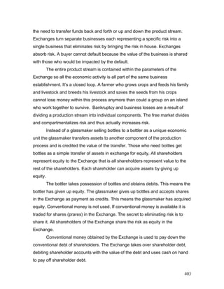 the need to transfer funds back and forth or up and down the product stream.
Exchanges turn separate businesses each representing a specific risk into a
single business that eliminates risk by bringing the risk in house. Exchanges
absorb risk. A buyer cannot default because the value of the business is shared
with those who would be impacted by the default.
The entire product stream is contained within the parameters of the
Exchange so all the economic activity is all part of the same business
establishment. It’s a closed loop. A farmer who grows crops and feeds his family
and livestock and breeds his livestock and saves the seeds from his crops
cannot lose money within this process anymore than could a group on an island
who work together to survive. Bankruptcy and business losses are a result of
dividing a production stream into individual components. The free market divides
and compartmentalizes risk and thus actually increases risk.
Instead of a glassmaker selling bottles to a bottler as a unique economic
unit the glassmaker transfers assets to another component of the production
process and is credited the value of the transfer. Those who need bottles get
bottles as a simple transfer of assets in exchange for equity. All shareholders
represent equity to the Exchange that is all shareholders represent value to the
rest of the shareholders. Each shareholder can acquire assets by giving up
equity.
The bottler takes possession of bottles and obtains debits. This means the
bottler has given up equity. The glassmaker gives up bottles and accepts shares
in the Exchange as payment as credits. This means the glassmaker has acquired
equity. Conventional money is not used. If conventional money is available it is
traded for shares (prares) in the Exchange. The secret to eliminating risk is to
share it. All shareholders of the Exchange share the risk as equity in the
Exchange.
Conventional money obtained by the Exchange is used to pay down the
conventional debt of shareholders. The Exchange takes over shareholder debt,
debiting shareholder accounts with the value of the debt and uses cash on hand
to pay off shareholder debt.
403
 