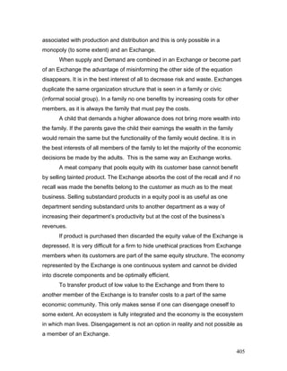 associated with production and distribution and this is only possible in a
monopoly (to some extent) and an Exchange.
When supply and Demand are combined in an Exchange or become part
of an Exchange the advantage of misinforming the other side of the equation
disappears. It is in the best interest of all to decrease risk and waste. Exchanges
duplicate the same organization structure that is seen in a family or civic
(informal social group). In a family no one benefits by increasing costs for other
members, as it is always the family that must pay the costs.
A child that demands a higher allowance does not bring more wealth into
the family. If the parents gave the child their earnings the wealth in the family
would remain the same but the functionality of the family would decline. It is in
the best interests of all members of the family to let the majority of the economic
decisions be made by the adults. This is the same way an Exchange works.
A meat company that pools equity with its customer base cannot benefit
by selling tainted product. The Exchange absorbs the cost of the recall and if no
recall was made the benefits belong to the customer as much as to the meat
business. Selling substandard products in a equity pool is as useful as one
department sending substandard units to another department as a way of
increasing their department’s productivity but at the cost of the business’s
revenues.
If product is purchased then discarded the equity value of the Exchange is
depressed. It is very difficult for a firm to hide unethical practices from Exchange
members when its customers are part of the same equity structure. The economy
represented by the Exchange is one continuous system and cannot be divided
into discrete components and be optimally efficient.
To transfer product of low value to the Exchange and from there to
another member of the Exchange is to transfer costs to a part of the same
economic community. This only makes sense if one can disengage oneself to
some extent. An ecosystem is fully integrated and the economy is the ecosystem
in which man lives. Disengagement is not an option in reality and not possible as
a member of an Exchange.
405
 