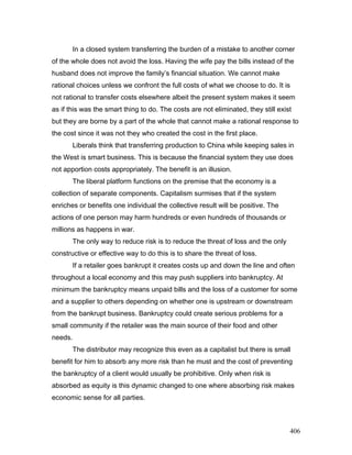 In a closed system transferring the burden of a mistake to another corner
of the whole does not avoid the loss. Having the wife pay the bills instead of the
husband does not improve the family’s financial situation. We cannot make
rational choices unless we confront the full costs of what we choose to do. It is
not rational to transfer costs elsewhere albeit the present system makes it seem
as if this was the smart thing to do. The costs are not eliminated, they still exist
but they are borne by a part of the whole that cannot make a rational response to
the cost since it was not they who created the cost in the first place.
Liberals think that transferring production to China while keeping sales in
the West is smart business. This is because the financial system they use does
not apportion costs appropriately. The benefit is an illusion.
The liberal platform functions on the premise that the economy is a
collection of separate components. Capitalism surmises that if the system
enriches or benefits one individual the collective result will be positive. The
actions of one person may harm hundreds or even hundreds of thousands or
millions as happens in war.
The only way to reduce risk is to reduce the threat of loss and the only
constructive or effective way to do this is to share the threat of loss.
If a retailer goes bankrupt it creates costs up and down the line and often
throughout a local economy and this may push suppliers into bankruptcy. At
minimum the bankruptcy means unpaid bills and the loss of a customer for some
and a supplier to others depending on whether one is upstream or downstream
from the bankrupt business. Bankruptcy could create serious problems for a
small community if the retailer was the main source of their food and other
needs.
The distributor may recognize this even as a capitalist but there is small
benefit for him to absorb any more risk than he must and the cost of preventing
the bankruptcy of a client would usually be prohibitive. Only when risk is
absorbed as equity is this dynamic changed to one where absorbing risk makes
economic sense for all parties.
406
 