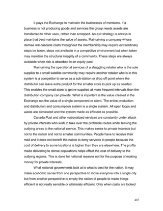 It pays the Exchange to maintain the businesses of members. If a
business is not producing goods and services the group needs assets are
transferred to other uses, rather than scrapped. An exit strategy is always in
place that best maintains the value of assets. Maintaining a company whose
demise will cascade costs throughout the membership may require extraordinary
steps be taken, steps not available in a competitive environment but when taken
may maintain the structural integrity of a community. These steps are always
available when risk is absorbed in an equity pool.
Maintaining the operational services of a struggling retailer who is the sole
supplier to a small satellite community may require another retailer who is in this
system is a competitor to serve as a sub-station or drop off point where the
distributor can leave extra product for the smaller store to pick up as needed.
This enables the small store to get re-supplied at more frequent intervals than the
distribution company can provide. What is important is the value created in the
Exchange not the value of a single component or client. The entire production
and distribution and consumption system is a single system. All open loops and
waste are eliminated and the system made as efficient as possible.
Canada Post and other nationalized services are constantly under attack
by private interests who wish to take over the profitable routes whilst leaving the
outlying areas to the national service. This makes sense to private interests but
not to the nation and not to smaller communities. People have to receive their
mail and it does not benefit the nation to deny services to people because the
cost of delivery to some locations is higher than they are elsewhere. The profits
made delivering to dense populations helps offset the cost of delivery to the
outlying regions. This is done for national reasons not for the purpose of making
money for private interests.
What national governments look at is what is best for the nation. It may
make economic sense from one perspective to move everyone into a single city
but from another perspective to empty the nation of people to make things
efficient is not really sensible or ultimately efficient. Only when costs are looked
407
 