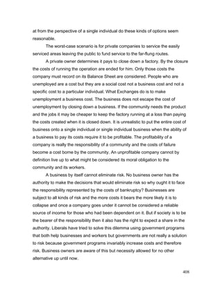 at from the perspective of a single individual do these kinds of options seem
reasonable.
The worst-case scenario is for private companies to service the easily
serviced areas leaving the public to fund service to the far-flung routes.
A private owner determines it pays to close down a factory. By the closure
the costs of running the operation are ended for him. Only those costs the
company must record on its Balance Sheet are considered. People who are
unemployed are a cost but they are a social cost not a business cost and not a
specific cost to a particular individual. What Exchanges do is to make
unemployment a business cost. The business does not escape the cost of
unemployment by closing down a business. If the community needs the product
and the jobs it may be cheaper to keep the factory running at a loss than paying
the costs created when it is closed down. It is unrealistic to put the entire cost of
business onto a single individual or single individual business when the ability of
a business to pay its costs require it to be profitable. The profitability of a
company is really the responsibility of a community and the costs of failure
become a cost borne by the community. An unprofitable company cannot by
definition live up to what might be considered its moral obligation to the
community and its workers.
A business by itself cannot eliminate risk. No business owner has the
authority to make the decisions that would eliminate risk so why ought it to face
the responsibility represented by the costs of bankruptcy? Businesses are
subject to all kinds of risk and the more costs it bears the more likely it is to
collapse and once a company goes under it cannot be considered a reliable
source of income for those who had been dependent on it. But if society is to be
the bearer of the responsibility then it also has the right to expect a share in the
authority. Liberals have tried to solve this dilemma using government programs
that both help businesses and workers but governments are not really a solution
to risk because government programs invariably increase costs and therefore
risk. Business owners are aware of this but necessity allowed for no other
alternative up until now.
408
 