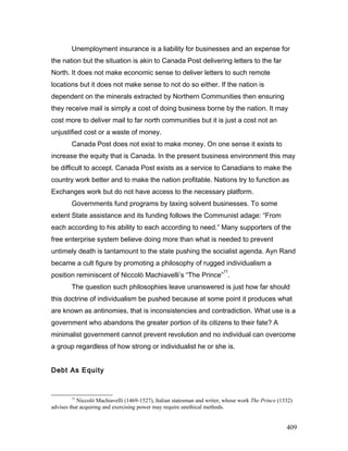 Unemployment insurance is a liability for businesses and an expense for
the nation but the situation is akin to Canada Post delivering letters to the far
North. It does not make economic sense to deliver letters to such remote
locations but it does not make sense to not do so either. If the nation is
dependent on the minerals extracted by Northern Communities then ensuring
they receive mail is simply a cost of doing business borne by the nation. It may
cost more to deliver mail to far north communities but it is just a cost not an
unjustified cost or a waste of money.
Canada Post does not exist to make money. On one sense it exists to
increase the equity that is Canada. In the present business environment this may
be difficult to accept. Canada Post exists as a service to Canadians to make the
country work better and to make the nation profitable. Nations try to function as
Exchanges work but do not have access to the necessary platform.
Governments fund programs by taxing solvent businesses. To some
extent State assistance and its funding follows the Communist adage: “From
each according to his ability to each according to need.” Many supporters of the
free enterprise system believe doing more than what is needed to prevent
untimely death is tantamount to the state pushing the socialist agenda. Ayn Rand
became a cult figure by promoting a philosophy of rugged individualism a
position reminiscent of Niccolò Machiavelli’s “The Prince”
77
.
The question such philosophies leave unanswered is just how far should
this doctrine of individualism be pushed because at some point it produces what
are known as antinomies, that is inconsistencies and contradiction. What use is a
government who abandons the greater portion of its citizens to their fate? A
minimalist government cannot prevent revolution and no individual can overcome
a group regardless of how strong or individualist he or she is.
Debt As Equity
77
Niccolò Machiavelli (1469-1527), Italian statesman and writer, whose work The Prince (1532)
advises that acquiring and exercising power may require unethical methods.
409
 