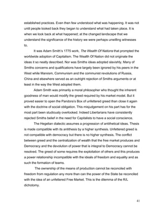 established practices. Even then few understood what was happening. It was not
until people looked back they began to understand what had taken place. It is
when we look back at what happened; at the changed landscape that we
understand the significance of the history we were perhaps unwilling witnesses
to.
It was Adam Smith’s 1775 work, The Wealth Of Nations that prompted the
worldwide adoption of Capitalism. The Wealth Of Nation did not originate the
ideas it so neatly described. Nor was Smiths ideas adopted slavishly. Many of
Smiths concerns and qualifications have largely been ignored by his peers in the
West while Marxism, Communism and the communist revolutions of Russia,
China and elsewhere served as an outright rejection of Smiths arguments or at
least in the way the West adopted them.
Adam Smith was primarily a moral philosopher who thought the inherent
goodness of man would modify the greed required by his market model. But it
proved easier to open the Pandora’s Box of unfettered greed than close it again
with the doctrine of social obligation. This misjudgement on his part has for the
most part been studiously overlooked. Indeed Libertarians have consistently
rejected Smiths belief in the need for Capitalists to have a social conscience.
The Hegelian dialectic assumes a progression of antithetical ideas. Thesis
is made compatible with its antithesis by a higher synthesis. Unfettered greed is
not compatible with democracy but there is no higher synthesis. The conflict
between greed and the centralization of wealth that the free market produces and
Democracy and the devolution of power that is integral to Democracy cannot be
resolved. The greed of some requires the exploitation of others and this produces
a power relationship incompatible with the ideals of freedom and equality and as
such the formation of teams.
The ownership of the means of production cannot be reconciled with
freedom from regulation any more than can the power of the State be reconciled
with the idea of an unfettered Free Market. This is the dilemma of the R/L
dichotomy.
41
 