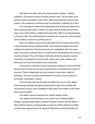 Edit Debt is the other side of the Asset equation (Assets = Capital +
Liabilities). One person’s equity is another person’s debt. The two sides of the
equation exist in opposition to each other. Debt exists because someone sees
assets in the possession of someone else as potentially or rightfully his or hers.
It is a principle of double entry bookkeeping that all accounts balance out
debits always equals credits. A debit is an asset owed to another account that
may or may not be held by a different financial entity. Debt is an asset belonging
to someone else. If the debit belongs to someone who shares the same accounts
as the creditor an economic synthesis occurs.
When the liability account can be extricated from the asset account there
a risk that assets will be transferred exists. This simple fact explains the social
problems the world has. If the two accounts are consolidated within the same
body of accounts something akin to a miracle occurs risk dissipates like the fog in
a summer breeze. This is all it takes to eliminate all the ills created by conflict
accounting. Unemployment, poverty, debt, waste, wars, taxes, pollution and
bankruptcy can all be eliminated by this simple tactic.
The process is referred to as the equitization of debt but it means the debt
account and the credit account are subsumed within a comprehensive system of
accounts. These amalgamated accounts create an organization called an
Exchange. The same process works whether the source accounts belong to
individuals, businesses or nations.
The Exchange assumes the debt and debits the account of the debtor.
The Exchange liquidates the debt by paying off the debt of the member with
conventional currency units if available or with prares if the creditor is part of the
same account system.
The debtor receives debits and the creditor obtains credits.
The capital of the Exchange can be used to fund a debt liquidation
strategy. Equitizing debt helps to maintain the parity of prares with the dollar or
other national currency. Equitizing debt counters the dollars tendency to inflate
and lose value against prares. By paying off debt with conventional dollars the
410
 