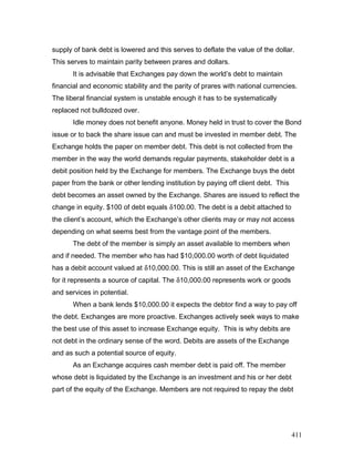 supply of bank debt is lowered and this serves to deflate the value of the dollar.
This serves to maintain parity between prares and dollars.
It is advisable that Exchanges pay down the world’s debt to maintain
financial and economic stability and the parity of prares with national currencies.
The liberal financial system is unstable enough it has to be systematically
replaced not bulldozed over.
Idle money does not benefit anyone. Money held in trust to cover the Bond
issue or to back the share issue can and must be invested in member debt. The
Exchange holds the paper on member debt. This debt is not collected from the
member in the way the world demands regular payments, stakeholder debt is a
debit position held by the Exchange for members. The Exchange buys the debt
paper from the bank or other lending institution by paying off client debt. This
debt becomes an asset owned by the Exchange. Shares are issued to reflect the
change in equity. $100 of debt equals δ100.00. The debt is a debit attached to
the client’s account, which the Exchange’s other clients may or may not access
depending on what seems best from the vantage point of the members.
The debt of the member is simply an asset available to members when
and if needed. The member who has had $10,000.00 worth of debt liquidated
has a debit account valued at δ10,000.00. This is still an asset of the Exchange
for it represents a source of capital. The δ10,000.00 represents work or goods
and services in potential.
When a bank lends $10,000.00 it expects the debtor find a way to pay off
the debt. Exchanges are more proactive. Exchanges actively seek ways to make
the best use of this asset to increase Exchange equity. This is why debits are
not debt in the ordinary sense of the word. Debits are assets of the Exchange
and as such a potential source of equity.
As an Exchange acquires cash member debt is paid off. The member
whose debt is liquidated by the Exchange is an investment and his or her debt
part of the equity of the Exchange. Members are not required to repay the debt
411
 