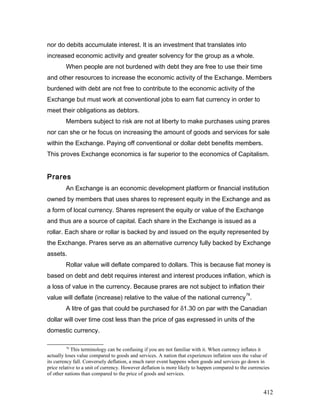 nor do debits accumulate interest. It is an investment that translates into
increased economic activity and greater solvency for the group as a whole.
When people are not burdened with debt they are free to use their time
and other resources to increase the economic activity of the Exchange. Members
burdened with debt are not free to contribute to the economic activity of the
Exchange but must work at conventional jobs to earn fiat currency in order to
meet their obligations as debtors.
Members subject to risk are not at liberty to make purchases using prares
nor can she or he focus on increasing the amount of goods and services for sale
within the Exchange. Paying off conventional or dollar debt benefits members.
This proves Exchange economics is far superior to the economics of Capitalism.
Prares
An Exchange is an economic development platform or financial institution
owned by members that uses shares to represent equity in the Exchange and as
a form of local currency. Shares represent the equity or value of the Exchange
and thus are a source of capital. Each share in the Exchange is issued as a
rollar. Each share or rollar is backed by and issued on the equity represented by
the Exchange. Prares serve as an alternative currency fully backed by Exchange
assets.
Rollar value will deflate compared to dollars. This is because fiat money is
based on debt and debt requires interest and interest produces inflation, which is
a loss of value in the currency. Because prares are not subject to inflation their
value will deflate (increase) relative to the value of the national currency
78
.
A litre of gas that could be purchased for δ1.30 on par with the Canadian
dollar will over time cost less than the price of gas expressed in units of the
domestic currency.
78
This terminology can be confusing if you are not familiar with it. When currency inflates it
actually loses value compared to goods and services. A nation that experiences inflation sees the value of
its currency fall. Conversely deflation, a much rarer event happens when goods and services go down in
price relative to a unit of currency. However deflation is more likely to happen compared to the currencies
of other nations than compared to the price of goods and services.
412
 