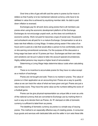Over time a litre of gas will still cost the same in prares but far more in
dollars so that if parity is to be maintained national currency units have to be
deflated in value this is achieved by equitizing member debt. As debt is paid
down inflation is reversed.
Exchanges pay for all work done using prares that is all members use
prares when using the economic development platform of the Exchange.
Exchanges do not encourage unpaid work, as this does not contribute to
economic activity. Work not paid for becomes a type of social cost. Housework
and schoolwork are all paid for in a mature Exchange. Compensation is set at a
base rate that reflects a Living Wage. It makes pricing easier if the value of an
hours work is paid at a rate that would allow a person to live comfortably were he
or she earning conventional currencies. For the purpose of this discussion a
living wage has been set at 15 prares per hour. Exchanges set their own rates
and variations can be put in place to take into account special circumstances.
Highly skilled persons may require a higher level of remuneration.
Determining a Living Wage helps determine labour costs when calculating
job rates.
There is no incentive to accumulate prares for they have no value except
as a medium of exchange.
Prares are not bought and sold. There is no market in prares. The value of
prares is in their application as an accounting tool. Prares are a way to quantify
value so we can track the value of what we have given and got. Prares are just a
way to keep score. They have the same value as the numbers telling the score of
a football game.
Prares can be give physical representation as unique bills or even as units
of the national currency that are converted to Exchange use by marking them in
such a way as to denote them as Prares. An ‘R’ stamped on bills of domestic
currency is sufficient to label them as prares.
The labelling of domestic currency as prares is a simple way of issuing
prares. This method is an especially effective way of creating prares. A consumer
buys goods and services with dedicated bills and the seller in turn sets these bills
413
 