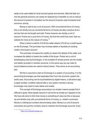 aside to be used solely for local sourced goods and services. Bills that leak out
into the general economy can easily be replaced but it benefits no one to reduce
the amount of prares in circulation as the amount of prares used increases local
economic activity.
Money is said to be a unit of account. With conventional forms of money
this is not strictly true as conventional forms of money are also a product and a
service that can be bought and sold. Prares however are strictly a unit of
account. Prares are a pure form of money, the first this world has used. See our
website for more on the nature of money.
79
When a book is sold for δ15.00 the seller obtains δ15.00 as a credit issued
on the Exchange. The purchase may increase debits or liquidate an existing
credit in the buyers account.
The purchase increases the credits (or lowers the debits) of the seller and
increases the debits or lowers the credits of the buyer. Prares are a unit of
bookkeeping used by Exchanges. In the simplest of senses prares are the credits
and debits recorded in member accounts. In the same way we use miles to
record distance prares are used to record values. They serve as an accounting
tool.
All that is required to start an Exchange is a system of accounting. It is the
accounting Exchanges use that separates them from the economic system the
world uses. Accounting can be accomplished by digital means, a cell phone app,
a paper booklet, modified national bills or any system member’s devise.
Exchanges only need to track debits and credits.
The concept of Exchange accounting is so simple it seems people find it
difficult to grasp. Most people assume it cannot be as simple as it appears to be.
We have all come to think that money is something of value but this is because
we are familiar only with conventional forms of money i.e. modern currencies.
Money is nothing but numbers denominating value. Money is a unit of account
and prares are just the numbers used to maintain the Exchange accounts. Even
79
http://www.rationalexchange.com
414
 