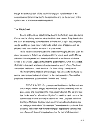though the Exchange can create a currency or paper representation of the
accounting numbers money itself is the accounting and not the currency or the
system used to enable the accounting to exist.
The 2008 Crash
Booms and busts are about money chasing itself with an asset as a pump.
People use the inflating asset as a way to obtain more money. They do not value
the asset it is the money it will create that they are after. So just about anything
can be used to get more money, tulip bulbs and all kinds of paper as well as
property have been used as a means to acquire money.
There have been numerous booms and busts throughout history. Even the
ghost towns around Ontario are a testament to the lure of quick wealth. Money
and resources are poured into an enterprise in such a fashion that it kills the
source of the wealth. Logging exhausted the good timber on, which it depended.
Cod fishing destroyed what seemed an inexhaustible supply of cod. The boom
and bust of 2008 was a classic example of a financial dog chasing its tail.
The history of the 2008 sub prime collapse has a lesson for the future but
no one has managed to teach the lesson to the next generation. The next few
pages are an extensive quotation from Freedom and Tyranny.
EVENT 1: In 1977, Congress passed the Community Reinvestment
Act (CRA) to address alleged discrimination by banks in making loans to
poor people and minorities in the inner cities (redlining). The act provided
that banks have "an affirmative obligation" to meet the credit needs of the
communities in which they are chartered." In 1989, Congress amended
the Home Mortgage Disclosure Act requiring banks to collect racial data
on mortgage applications." University of Texas economics professor Stan
Liebowitz has written that "minority mortgage applications were rejected
more frequently than other applications, but the overwhelming reason
415
 