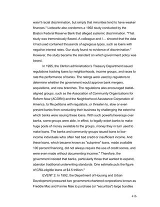 wasn't racial discrimination, but simply that minorities tend to have weaker
finances." Liebowitz also condemns a 1992 study conducted by the
Boston Federal Reserve Bank that alleged systemic discrimination. "That
study was tremendously flawed. A colleague and I ... showed that the data
it had used contained thousands of egregious typos, such as loans with
negative interest rates. Our study found no evidence of discrimination."
However, the study became the standard on which government policy was
based.
In 1995, the Clinton administration's Treasury Department issued
regulations tracking loans by neighborhoods, income groups, and races to
rate the performance of banks. The ratings were used by regulators to
determine whether the government would approve bank mergers,
acquisitions, and new branches. The regulations also encouraged statist-
aligned groups, such as the Association of Community Organizations for
Reform Now (ACORN) and the Neighborhood Assistance Corporation of
America, to file petitions with regulators, or threaten to, slow or even
prevent banks from conducting their business by challenging the extent to
which banks were issuing these loans. With such powerful leverage over
banks, some groups were able, in effect, to legally extort banks to make
huge pools of money available to the groups, money they in turn used to
make loans. The banks and community groups issued loans to low-
income individuals who often had bad credit or insufficient income. And
these loans, which became known as "subprime" loans, made available
100 percent financing, did not always require the use of credit scores, and
were even made without documenting income." Therefore, the
government insisted that banks, particularly those that wanted to expand,
abandon traditional underwriting standards. One estimate puts the figure
of CRA-eligible loans at $4.5 trillion."
EVENT 2: In 1992, the Department of Housing and Urban
Development pressured two government-chartered corporations known as
Freddie Mac and Fannie Mae to purchase (or "securitize") large bundles
416
 