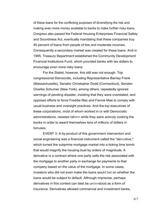 of these loans for the conflicting purposes of diversifying the risk and
making even more money available to banks to make further risky loans.
Congress also passed the Federal Housing Enterprises Financial Safety
and Soundness Act, eventually mandating that these companies buy
45 percent of loans from people of low and moderate incomes.
Consequently a secondary market was created for these loans. And in
1995, Treasury Department established the Community Development
Financial Institutions Fund, which provided banks with tax dollars to
encourage even more risky loans.
For the Statist, however, this still was not enough. Top
congressional Democrats, including Representative Barney Frank
(Massachusetts), Senator Christopher Dodd (Connecticut), Senator
Charles Schumer (New York), among others, repeatedly ignored
warnings of pending disaster, insisting that they were overstated, and
opposed efforts to force Freddie Mac and Fannie Mae to comply with
usual business and oversight practices. And the top executives of
these corporations, most of whom worked in or with Democratic
administrations, resisted reform while they were actively cooking the
books in order to award themselves tens of millions of dollars in
bonuses.
EVENT 3: A by-product of this government intervention and
social engineering was a financial instrument called the "derivative,"
which turned the subprime mortgage market into a ticking time bomb
that would magnify the housing bust by orders of magnitude. A
derivative is a contract where one party sells the risk associated with
the mortgage to another party in exchange for payments to that
company based on the value of the mortgage. In some cases,
investors who did not even make the loans would bet on whether the
loans would be subject to default. Although imprecise, perhaps
derivatives in this context can best be understood as a form of
insurance. Derivatives allowed commercial and investment banks,
417
 