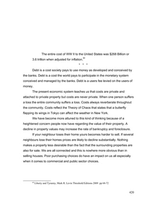 The entire cost of WW II to the United States was $268 Billion or
3.6 trillion when adjusted for inflation.
80
* * *
Debt is a cost society pays to use money as developed and conceived by
the banks. Debt is a cost the world pays to participate in the monetary system
conceived and managed by the banks. Debt is a users fee levied on the users of
money.
The present economic system teaches us that costs are private and
attached to private property but costs are never private. When one person suffers
a loss the entire community suffers a loss. Costs always reverberate throughout
the community. Costs reflect the Theory of Chaos that states that a butterfly
flapping its wings in Tokyo can affect the weather in New York.
We have become more attuned to this kind of thinking because of a
heightened concern people now have regarding the value of their property. A
decline in property values may increase the rate of bankruptcy and foreclosure.
If your neighbour loses their home yours becomes harder to sell. If several
neighbours lose their homes prices are likely to decline substantially. Nothing
makes a property less desirable than the fact that the surrounding properties are
also for sale. We are all connected and this is nowhere more obvious than in
selling houses. Poor purchasing choices do have an impact on us all especially
when it comes to commercial and public sector choices.
80
Liberty and Tyranny, Mark R. Levin Threshold Editions 2009 pp 68-72
420
 