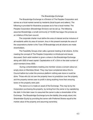 The Bracebridge Exchange
The Bracebridge Exchange is a Division of The Peoples Corporation and
serves as a local market owned by residents (local buyers and sellers). The
following is provided for illustrative purposes as to how a local market; The
Peoples Corporation (Bracebridge Division) can be set up. The following
assumes Bracebridge; a small community of 16,000 has begun the process as
an initiative of the town council.
The corporate charter must define the area of interest and be inclusive of
all residents within its area of concern, thus in the present example the area of
the corporations charter is the Town Of Bracebridge and all citizens are made
shareholders.
The Feasibility Groups chair calls a general meeting of all citizens. At this
meeting the concept of The Peoples Corporation is introduced and issues
discussed. Each adult resident is given a share in the Bracebridge Exchange
along with δ500 of seed capital. Capitalization is N
t
x δ500 or the total number of
adult members times δ500.
During a shareholders meeting one member voices a concern about an
empty store on Manitoba Street. They may have complained about this to
Council before but under the previous platform nothing was done or could be
done. Those who do not own the property have no jurisdiction over the property
and the property owners saw no profit in doing anything more than ensuring
taxes on the property were paid.
The store is or is made an asset of the Exchange. This may be by the
Corporation purchasing the property, by renting from the owner or by capitalizing
the debt. In the later case it is assumed the owner is also a shareholder of the
Exchange. The Bracebridge Exchange turns the liability (the empty store) into
Shareholder Equity by providing the owner with Preferred Shares equal to the
market value of the property and assuming ownership.
422
 