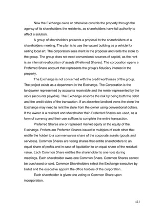 Now the Exchange owns or otherwise controls the property through the
agency of its shareholders the residents, as shareholders have full authority to
affect a solution.
A group of shareholders presents a proposal to the shareholders at a
shareholders meeting. The plan is to use the vacant building as a vehicle for
selling local art. The corporation sees merit in the proposal and rents the store to
the group. The group does not need conventional sources of capital, as the rent
is an internal re-allocation of assets (Preferred Shares). The corporation opens a
Preferred Share account that represents the group’s fiduciary interest in the
property.
The Exchange is not concerned with the credit worthiness of the group.
The project exists as a department in the Exchange. The Corporation is the
landowner represented by accounts receivable and the renter represented by the
store (accounts payable). The Exchange absorbs the risk by being both the debit
and the credit sides of the transaction. If an absentee landlord owns the store the
Exchange may need to rent the store from the owner using conventional dollars.
If the owner is a resident and shareholder then Preferred Shares are used, as a
form of currency and their use suffices to complete the entire transaction.
Preferred Shares are or represent market equity or the equity of the
Exchange. Prefers are Preferred Shares issued in multiples of each other that
entitle the holder to a commensurate share of the corporate assets (goods and
services). Common Shares are voting shares that entitle shareholders to an
equal share of profits and in case of liquidation to an equal share of the residual
value. Each Common Share entitles the shareholder to one vote during
meetings. Each shareholder owns one Common Share. Common Shares cannot
be purchased or sold. Common Shareholders select the Exchange executive by
ballot and the executive appoint the office holders of the corporation.
Each shareholder is given one voting or Common Share upon
incorporation.
423
 