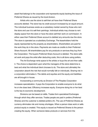 asset that belongs to the corporation and represents equity backing the issue of
Preferred Shares as issued by the local division.
Artists who use the store to sell their art have their Preferred Share
accounts debited. The store has its credit account increased by an equal amount.
The individual business exists as a subsidiary market owned by those who rent
the store and use it to sell their paintings. Individual artists may choose to rent
display space from the store or have the store sell their work on commission. In
either case their Preferred Share account is debited any amounts due the store.
The store is operated as a subsidiary Exchange. The leaseholders hold the
equity represented by the property as shareholders. Shareholders are paid for
the work they do in the store. Payments are made as credits to their Preferred
Share Account. All shareholders pay for any products or services they buy from
the Corporation. The buyers Preferred Share Account is debited. The store sells
art work and pays the artist after deducting costs, this is all done using prefers.
The Art Exchange rents space to the artists or buys the art and then sells
it. The choice is dependent upon what the managers of the store determine is
best and what the individual client chooses to do. The store and ultimately the
corporation absorb the risk that would normally fall on individuals. Sharing risk in
a corporation eliminates it. The debits and equities and the equity and liabilities
are all brought in house.
Incorporating a community as Division of The Peoples Corporation
increases specialization. It pays the Corporation to enable everyone to do what
he or she does best. Efficiency increases equity. Everyone doing his or her best
is the key to economic development.
Divisions can be based on skills. Trades form specialized Exchanges
through which they offer services. Trades people are paid in prefers (Preferred
Shares) and the customer is debited prefers (Þ). The use of Preferred Shares as
currency eliminates risk and money shortages. When a person does work or sells
product equity is created. This equity is issued as Preferred Shares to the person
creating the equity. When someone takes products or services from the
425
 