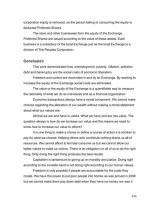 corporation equity is removed, so the person taking or consuming the equity is
deducted Preferred Shares.
The store and other businesses form the equity of the Exchange.
Preferred Shares are issued according to the value of these assets. Each
business is a subsidiary of the local Exchange just as the local Exchange is a
division of The Peoples Corporation.
Conclusion
This work demonstrated how unemployment; poverty, inflation, pollution,
debt and bankruptcy are the social costs of economic liberalism.
Freedom and control are reconciled in and by an Exchange. By working to
increase the equity of the Exchange social costs are eliminated.
The value or the equity of the Exchange is a quantifiable way to measure
the rationality of what we do as individuals and as a financial organization.
Economic transactions always have a moral component. We cannot make
choices regarding the allocation of our wealth without making a moral statement
about what our values are.
All that we are and have is useful. What we have and are has value. The
question always is how do we increase our value and this means we need to
know how to increase our value to others?
It is one thing to make a choice or define a course of action it is another to
pay for what we choose. Helping others who contribute nothing drains us all of
resources. We cannot afford to let hate consume us but we cannot allow our
better nature to make us victims. There is an obligation on all of us to do the right
thing. Only doing the right thing produces the best results.
Capitalism is tantamount to giving up on morality and justice. Doing right
according to the invisible hand is not doing right according to our human values.
Freedom is only possible if people are accountable for the costs they
create. We have the power to put poor people into homes as was proved in 2008
but we cannot make them pay down debt when they have no money nor was it
426
 