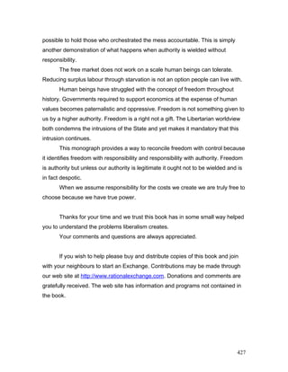 possible to hold those who orchestrated the mess accountable. This is simply
another demonstration of what happens when authority is wielded without
responsibility.
The free market does not work on a scale human beings can tolerate.
Reducing surplus labour through starvation is not an option people can live with.
Human beings have struggled with the concept of freedom throughout
history. Governments required to support economics at the expense of human
values becomes paternalistic and oppressive. Freedom is not something given to
us by a higher authority. Freedom is a right not a gift. The Libertarian worldview
both condemns the intrusions of the State and yet makes it mandatory that this
intrusion continues.
This monograph provides a way to reconcile freedom with control because
it identifies freedom with responsibility and responsibility with authority. Freedom
is authority but unless our authority is legitimate it ought not to be wielded and is
in fact despotic.
When we assume responsibility for the costs we create we are truly free to
choose because we have true power.
Thanks for your time and we trust this book has in some small way helped
you to understand the problems liberalism creates.
Your comments and questions are always appreciated.
If you wish to help please buy and distribute copies of this book and join
with your neighbours to start an Exchange. Contributions may be made through
our web site at http://www.rationalexchange.com. Donations and comments are
gratefully received. The web site has information and programs not contained in
the book.
427
 