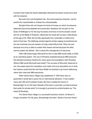 invention that made the dream believable otherwise the dream would have died
with the dreamer.
But even the most farsighted men, the most audacious dreamer, cannot
predict the unpredictable or foresee the unforeseeable.
Genghis Khan did not foresee his herds of horses on which his advance
depended becoming depleted and exhausted. Napoleon did not plan for the
Duke of Wellington or for the way his tactics and lines of communication would
fail him at the Battle of Waterloo. Alexander the Great did not plan a fatal illness
at the age of 32. Hitler did not fully appreciate how vulnerable a mobile army
short of fuel was. The blitzkrieg worked against armies waging conventional war
but war machines are just masses of scrap metal without fuel. Wars are won
because one army is able to sustain their losses and lost because the other
cannot sustain the attrition. War is about the management of resources.
When Bill Gates began Microsoft he had no idea IBM would settle on DOS
as an operating system. The use of Windows exploded because IBM produced
the standard business machine for many years and populated it with Windows.
Without IBM would Microsoft exist today? The success of Microsoft, deserved or
not, has swept away the competition and made moot any speculation as to what
the industry would look like had Gary Kildall not decided to go hot-air ballooning
rather than meet with IBM executives.
When Santa Claus Village was established in 1954 there was no
guarantee it would last or grow into an international attraction. It has created
many spin-offs and hundreds of jobs. But has it created the future of
Bracebridge? Is it in the best interests of the town to promote a private business
that exists for private ends? Is it enough to promote its central location as: The
Heart Of Muskoka.
The Santa Claus village is a successful business venture. As Bruce C.
Kruger remarked ‘For 56 years, Bracebridge has been “Santa’s Summer Home”
43
 
