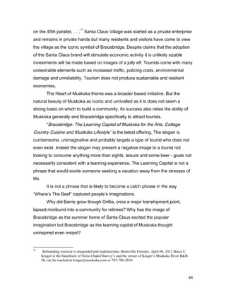 on the 45th parallel, …’.
11
Santa Claus Village was started as a private enterprise
and remains in private hands but many residents and visitors have come to view
the village as the iconic symbol of Bracebridge. Despite claims that the adoption
of the Santa Claus brand will stimulate economic activity it is unlikely sizable
investments will be made based on images of a jolly elf. Tourists come with many
undesirable elements such as increased traffic, policing costs, environmental
damage and unreliability. Tourism does not produce sustainable and resilient
economies.
The Heart of Muskoka theme was a broader based initiative. But the
natural beauty of Muskoka as iconic and unrivalled as it is does not seem a
strong basis on which to build a community. Its success also relies the ability of
Muskoka generally and Bracebridge specifically to attract tourists.
“Bracebridge: The Learning Capital of Muskoka for the Arts, Cottage
Country Cuisine and Muskoka Lifestyle” is the latest offering. The slogan is
cumbersome, unimaginative and probably targets a type of tourist who does not
even exist. Indeed the slogan may present a negative image to a tourist not
looking to consume anything more than sights, leisure and some beer - goals not
necessarily consistent with a learning experience. The Learning Capital is not a
phrase that would excite someone seeking a vacation away from the stresses of
life.
It is not a phrase that is likely to become a catch phrase in the way
“Where’s The Beef” captured people’s imaginations.
Why did Barrie grow though Orillia, once a major transhipment point,
lapsed moribund into a community for retirees? Why has the image of
Bracebridge as the summer home of Santa Claus excited the popular
imagination but Bracebridge as the learning capital of Muskoka thought
uninspired even insipid?
11
Rebranding exercise is misguided and undemocratic Huntsville Forester; April 04, 2012 Bruce C.
Kruger is the franchisee of Swiss Chalet/Harvey’s and the owner of Kruger’s Muskoka River B&B.
He can be reached at kruger@muskoka.com or 705-706-2834.
44
 