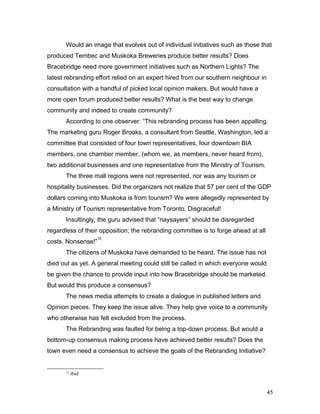 Would an image that evolves out of individual initiatives such as those that
produced Tembec and Muskoka Breweries produce better results? Does
Bracebridge need more government initiatives such as Northern Lights? The
latest rebranding effort relied on an expert hired from our southern neighbour in
consultation with a handful of picked local opinion makers. But would have a
more open forum produced better results? What is the best way to change
community and indeed to create community?
According to one observer: “This rebranding process has been appalling.
The marketing guru Roger Brooks, a consultant from Seattle, Washington, led a
committee that consisted of four town representatives, four downtown BIA
members, one chamber member, (whom we, as members, never heard from),
two additional businesses and one representative from the Ministry of Tourism.
The three mall regions were not represented, nor was any tourism or
hospitality businesses. Did the organizers not realize that 57 per cent of the GDP
dollars coming into Muskoka is from tourism? We were allegedly represented by
a Ministry of Tourism representative from Toronto. Disgraceful!
Insultingly, the guru advised that “naysayers” should be disregarded
regardless of their opposition; the rebranding committee is to forge ahead at all
costs. Nonsense!”
12
The citizens of Muskoka have demanded to be heard. The issue has not
died out as yet. A general meeting could still be called in which everyone would
be given the chance to provide input into how Bracebridge should be marketed.
But would this produce a consensus?
The news media attempts to create a dialogue in published letters and
Opinion pieces. They keep the issue alive. They help give voice to a community
who otherwise has felt excluded from the process.
The Rebranding was faulted for being a top-down process. But would a
bottom-up consensus making process have achieved better results? Does the
town even need a consensus to achieve the goals of the Rebranding Initiative?
12
ibid
45
 