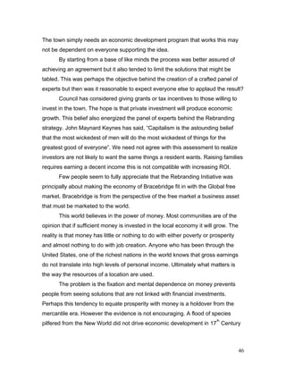 The town simply needs an economic development program that works this may
not be dependent on everyone supporting the idea.
By starting from a base of like minds the process was better assured of
achieving an agreement but it also tended to limit the solutions that might be
tabled. This was perhaps the objective behind the creation of a crafted panel of
experts but then was it reasonable to expect everyone else to applaud the result?
Council has considered giving grants or tax incentives to those willing to
invest in the town. The hope is that private investment will produce economic
growth. This belief also energized the panel of experts behind the Rebranding
strategy. John Maynard Keynes has said, “Capitalism is the astounding belief
that the most wickedest of men will do the most wickedest of things for the
greatest good of everyone”. We need not agree with this assessment to realize
investors are not likely to want the same things a resident wants. Raising families
requires earning a decent income this is not compatible with increasing ROI.
Few people seem to fully appreciate that the Rebranding Initiative was
principally about making the economy of Bracebridge fit in with the Global free
market. Bracebridge is from the perspective of the free market a business asset
that must be marketed to the world.
This world believes in the power of money. Most communities are of the
opinion that if sufficient money is invested in the local economy it will grow. The
reality is that money has little or nothing to do with either poverty or prosperity
and almost nothing to do with job creation. Anyone who has been through the
United States, one of the richest nations in the world knows that gross earnings
do not translate into high levels of personal income. Ultimately what matters is
the way the resources of a location are used.
The problem is the fixation and mental dependence on money prevents
people from seeing solutions that are not linked with financial investments.
Perhaps this tendency to equate prosperity with money is a holdover from the
mercantile era. However the evidence is not encouraging. A flood of species
pilfered from the New World did not drive economic development in 17
th
Century
46
 