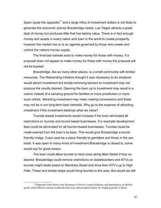 Spain (quite the opposite)
13
and a large influx of investment dollars is not likely to
generate the economic activity Bracebridge needs. Las Vegas attracts a great
deal of money but produces little that has lasting value. There is in fact enough
money and assets in every nation and town in the world to create prosperity
however the market has or is an agenda governed by those who create and
control the nations money supply.
The financial markets exist to make money for those with money. If a
proposal does not appear to make money for those with money the proposal will
not be backed.
Bracebridge, like so many other places, is a small community with limited
resources. The Rebranding Initiative thought it was necessary to do whatever
would attract investment but simply removing barriers to investment may not
produce the results desired. Opening the town up to investment may result in a
casino instead of a camping ground for families or more prostitution or more
scam artists. Attracting investment may mean making concessions and these
may not be in our long-term best interests. Why go to the expense of attracting
investment if the investment destroys what we value?
Tourists based investments would increase if the town eliminated all
restrictions on tourists and tourist based businesses. For example development
fees could be eliminated for all tourism-based businesses. Tourists could be
made exempt from the town’s by-laws. This would give Bracebridge a tourist
friendly image. Cuba used be a place friendly to gamblers and those in the sex
trade. It was open to many kinds of investment Bracebridge is closed to, some
would say for good reason.
The town could allow tourists to herd cows along Main Street if they so
desired. Bracebridge could remove restrictions on skateboarders and ATVs so
tourists might skate board on Manitoba Street and drive their ATV’s up to High
Falls. These and similar steps would bring tourists to the area. But would we still
13
Shipments from Potosi (the Mountain of Silver) created inflation and dependency on British
goods whilst Britain created wealth the hard way and prospered partly by shipping goods to Spain.
47
 