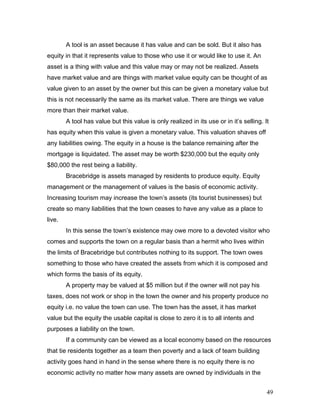 A tool is an asset because it has value and can be sold. But it also has
equity in that it represents value to those who use it or would like to use it. An
asset is a thing with value and this value may or may not be realized. Assets
have market value and are things with market value equity can be thought of as
value given to an asset by the owner but this can be given a monetary value but
this is not necessarily the same as its market value. There are things we value
more than their market value.
A tool has value but this value is only realized in its use or in it’s selling. It
has equity when this value is given a monetary value. This valuation shaves off
any liabilities owing. The equity in a house is the balance remaining after the
mortgage is liquidated. The asset may be worth $230,000 but the equity only
$80,000 the rest being a liability.
Bracebridge is assets managed by residents to produce equity. Equity
management or the management of values is the basis of economic activity.
Increasing tourism may increase the town’s assets (its tourist businesses) but
create so many liabilities that the town ceases to have any value as a place to
live.
In this sense the town’s existence may owe more to a devoted visitor who
comes and supports the town on a regular basis than a hermit who lives within
the limits of Bracebridge but contributes nothing to its support. The town owes
something to those who have created the assets from which it is composed and
which forms the basis of its equity.
A property may be valued at $5 million but if the owner will not pay his
taxes, does not work or shop in the town the owner and his property produce no
equity i.e. no value the town can use. The town has the asset, it has market
value but the equity the usable capital is close to zero it is to all intents and
purposes a liability on the town.
If a community can be viewed as a local economy based on the resources
that tie residents together as a team then poverty and a lack of team building
activity goes hand in hand in the sense where there is no equity there is no
economic activity no matter how many assets are owned by individuals in the
49
 