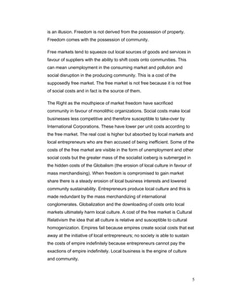 is an illusion. Freedom is not derived from the possession of property.
Freedom comes with the possession of community.
Free markets tend to squeeze out local sources of goods and services in
favour of suppliers with the ability to shift costs onto communities. This
can mean unemployment in the consuming market and pollution and
social disruption in the producing community. This is a cost of the
supposedly free market. The free market is not free because it is not free
of social costs and in fact is the source of them.
The Right as the mouthpiece of market freedom have sacrificed
community in favour of monolithic organizations. Social costs make local
businesses less competitive and therefore susceptible to take-over by
International Corporations. These have lower per unit costs according to
the free market. The real cost is higher but absorbed by local markets and
local entrepreneurs who are then accused of being inefficient. Some of the
costs of the free market are visible in the form of unemployment and other
social costs but the greater mass of the socialist iceberg is submerged in
the hidden costs of the Globalism (the erosion of local culture in favour of
mass merchandising). When freedom is compromised to gain market
share there is a steady erosion of local business interests and lowered
community sustainability. Entrepreneurs produce local culture and this is
made redundant by the mass merchandizing of international
conglomerates. Globalization and the downloading of costs onto local
markets ultimately harm local culture. A cost of the free market is Cultural
Relativism the idea that all culture is relative and susceptible to cultural
homogenization. Empires fail because empires create social costs that eat
away at the initiative of local entrepreneurs; no society is able to sustain
the costs of empire indefinitely because entrepreneurs cannot pay the
exactions of empire indefinitely. Local business is the engine of culture
and community.
5
 