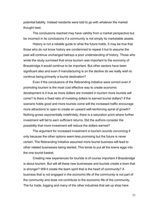 potential liability. Instead residents were told to go with whatever the market
thought best.
The conclusions reached may have validity from a market perspective but
be incorrect in its conclusions if a community is not simply its marketable assets.
History is not a reliable guide to what the future holds. It may be true that
those who do not know history are condemned to repeat it but to assume the
past will continue unchanged betrays a poor understanding of history. Those who
wrote the study surmised that since tourism was important to the economy of
Bracebridge it would continue to be important. But other sectors have been
significant also and even if manufacturing is on the decline do we really wish to
continue being primarily a tourist destination?
Even if the conclusions of the Rebranding Initiative were correct even if
promoting tourism is the most cost effective way to create economic
development is it true as more dollars are invested in tourism more tourists will
come? Is there a fixed ratio of investing dollars to earned tourist dollars? If the
scenario holds good and more tourists come will the increased traffic encourage
more attractions to open to create an upward self-reinforcing spiral of growth?
Nothing grows exponentially indefinitely; there is a saturation point where further
investment will fail to earn sufficient returns. Did the authors consider the
possibility that more investment will reduce the dollars earned?
The argument for increased investment in tourism sounds convincing if
only because the other options seem less promising but the future is never
certain. The Rebranding Initiative assumed more tourist business will lead to
other related businesses being started. This tends to put all the towns eggs into
the one tourist basket.
Creating new experiences for tourists is of course important if Bracebridge
is about tourism. But will all these new businesses and tourists create a town that
is stronger? Will it create the team spirit that is the heart of community? A
business that is not engaged in the economic life of the community is not part of
the community and does not contribute to the economic life of the community.
The fur trade, logging and many of the other industries that set up shop here
51
 