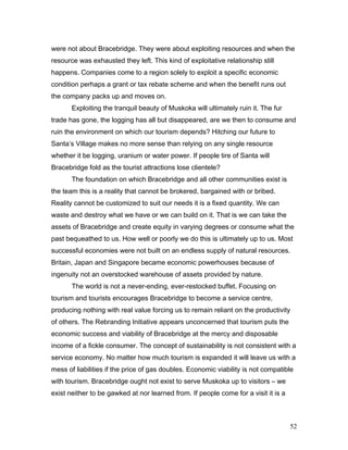 were not about Bracebridge. They were about exploiting resources and when the
resource was exhausted they left. This kind of exploitative relationship still
happens. Companies come to a region solely to exploit a specific economic
condition perhaps a grant or tax rebate scheme and when the benefit runs out
the company packs up and moves on.
Exploiting the tranquil beauty of Muskoka will ultimately ruin it. The fur
trade has gone, the logging has all but disappeared, are we then to consume and
ruin the environment on which our tourism depends? Hitching our future to
Santa’s Village makes no more sense than relying on any single resource
whether it be logging, uranium or water power. If people tire of Santa will
Bracebridge fold as the tourist attractions lose clientele?
The foundation on which Bracebridge and all other communities exist is
the team this is a reality that cannot be brokered, bargained with or bribed.
Reality cannot be customized to suit our needs it is a fixed quantity. We can
waste and destroy what we have or we can build on it. That is we can take the
assets of Bracebridge and create equity in varying degrees or consume what the
past bequeathed to us. How well or poorly we do this is ultimately up to us. Most
successful economies were not built on an endless supply of natural resources.
Britain, Japan and Singapore became economic powerhouses because of
ingenuity not an overstocked warehouse of assets provided by nature.
The world is not a never-ending, ever-restocked buffet. Focusing on
tourism and tourists encourages Bracebridge to become a service centre,
producing nothing with real value forcing us to remain reliant on the productivity
of others. The Rebranding Initiative appears unconcerned that tourism puts the
economic success and viability of Bracebridge at the mercy and disposable
income of a fickle consumer. The concept of sustainability is not consistent with a
service economy. No matter how much tourism is expanded it will leave us with a
mess of liabilities if the price of gas doubles. Economic viability is not compatible
with tourism. Bracebridge ought not exist to serve Muskoka up to visitors – we
exist neither to be gawked at nor learned from. If people come for a visit it is a
52
 