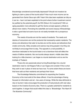 Bracebridge considered economically depressed? Should not investors be
fighting to claim a piece of the tourist action? How much more income can be
generated from Santa Claus spin offs? Hasn’t this idea been exploited as fully as
it can be – has it not been exploited to the point where further investment cannot
be justified by the potential payoff, the ROI (Return On Investment)? With an
aging population more attracted to golf the Santa concept appears unlikely to
attract more visitors. Promoting the waterfalls and scenic beauty of Bracebridge
is also a good idea but scenic tours do not easily translate into a prosperous
economy.
The needs of tourists are not the needs of residents. The needs and
desires of consumers are not the products that necessarily sustain residents. The
stores and attractions that cater to tourists are not the stores and attractions that
create community. Glitzy arcades and casinos may bring people in but they are
not likely to encourage them to stay. The opposite is a real possibility. A
downtown dedicated to the tourist trade is not a downtown that will reflect the
needs of fulltime residents. Nor are tourists always decent, middle class folks
looking for a little diversion. Las Vegas is a tourist destination and so are the
brothels of Thailand.
Those who are passionate about turning Bracebridge into a tourist
destination need to visit Niagara Falls or Las Vegas and consider if this is what
they wish to see in place of what we have now. To some extent these are towns
that have sold out their residents and perhaps their future.
The Knowledge Networks commitment to expanding the Creative
Economy is the most solid of the ideas offered. It has the advantage of being
focused on information and art – low users of energy. While the idea still tends to
rely on tourism it also encourages the production of real products with real value
based on the Creative Economy idea. There is a greater potential for residents to
work together. A slogan that would reflect this idea is “Bracebridge: The Heart Of
The Muskoka Community”.
54
 