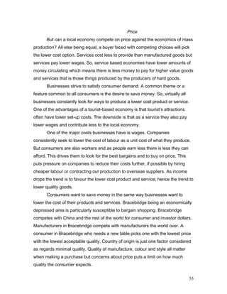 Price
But can a local economy compete on price against the economics of mass
production? All else being equal, a buyer faced with competing choices will pick
the lower cost option. Services cost less to provide than manufactured goods but
services pay lower wages. So, service based economies have lower amounts of
money circulating which means there is less money to pay for higher value goods
and services that is those things produced by the producers of hard goods.
Businesses strive to satisfy consumer demand. A common theme or a
feature common to all consumers is the desire to save money. So, virtually all
businesses constantly look for ways to produce a lower cost product or service.
One of the advantages of a tourist-based economy is that tourist’s attractions
often have lower set-up costs. The downside is that as a service they also pay
lower wages and contribute less to the local economy.
One of the major costs businesses have is wages. Companies
consistently seek to lower the cost of labour as a unit cost of what they produce.
But consumers are also workers and as people earn less there is less they can
afford. This drives them to look for the best bargains and to buy on price. This
puts pressure on companies to reduce their costs further, if possible by hiring
cheaper labour or contracting out production to overseas suppliers. As income
drops the trend is to favour the lower cost product and service; hence the trend to
lower quality goods.
Consumers want to save money in the same way businesses want to
lower the cost of their products and services. Bracebridge being an economically
depressed area is particularly susceptible to bargain shopping. Bracebridge
competes with China and the rest of the world for consumer and investor dollars.
Manufacturers in Bracebridge compete with manufacturers the world over. A
consumer in Bracebridge who needs a new table picks one with the lowest price
with the lowest acceptable quality. Country of origin is just one factor considered
as regards minimal quality. Quality of manufacture, colour and style all matter
when making a purchase but concerns about price puts a limit on how much
quality the consumer expects.
55
 