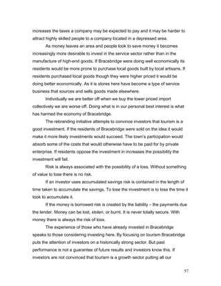 increases the taxes a company may be expected to pay and it may be harder to
attract highly skilled people to a company located in a depressed area.
As money leaves an area and people look to save money it becomes
increasingly more desirable to invest in the service sector rather than in the
manufacture of high-end goods. If Bracebridge were doing well economically its
residents would be more prone to purchase local goods built by local artisans. If
residents purchased local goods though they were higher priced it would be
doing better economically. As it is stores here have become a type of service
business that sources and sells goods made elsewhere.
Individually we are better off when we buy the lower priced import
collectively we are worse off. Doing what is in our personal best interest is what
has harmed the economy of Bracebridge.
The rebranding initiative attempts to convince investors that tourism is a
good investment. If the residents of Bracebridge were sold on the idea it would
make it more likely investments would succeed. The town’s participation would
absorb some of the costs that would otherwise have to be paid for by private
enterprise. If residents oppose the investment in increases the possibility the
investment will fail.
Risk is always associated with the possibility of a loss. Without something
of value to lose there is no risk.
If an investor uses accumulated savings risk is contained in the length of
time taken to accumulate the savings. To lose the investment is to lose the time it
took to accumulate it.
If the money is borrowed risk is created by the liability – the payments due
the lender. Money can be lost, stolen, or burnt. It is never totally secure. With
money there is always the risk of loss.
The experience of those who have already invested in Bracebridge
speaks to those considering investing here. By focusing on tourism Bracebridge
puts the attention of investors on a historically strong sector. But past
performance is not a guarantee of future results and investors know this. If
investors are not convinced that tourism is a growth sector putting all our
57
 