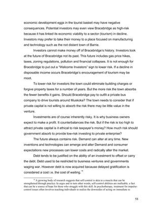 economic development eggs in the tourist basket may have negative
consequences. Potential investors may even view Bracebridge as high-risk
because it has linked its economic viability to a sector (tourism) in decline.
Investors may prefer to take their money to a place focused on manufacturing
and technology such as the not distant town of Barrie.
Investors cannot make money off of Bracebridge’s history. Investors look
at the future of Bracebridge not its past. This future includes gas price hikes,
taxes, zoning regulations, pollution and financial collapses. It is not enough for
Bracebridge to put out a “Welcome Investors” sign to lower risk. If a decline in
disposable income occurs Bracebridge’s encouragement of tourism may be
moot.
To lower risk for investors the town could eliminate building charges or
forgive property taxes for a number of years. But the more risk the town absorbs
the fewer benefits it gains. Should Bracebridge pay to outfit a private bus
company to drive tourists around Muskoka? The town needs to consider that if
private capital is not willing to absorb the risk there may be little value in the
venture.
Investments are of course inherently risky. It is why business owners
expect to make a profit. It counterbalances the risk. But if the risk is too high to
attract private capital is it ethical to risk taxpayer’s money? How much risk should
government absorb to provide low-risk investing to private enterprise?
The future always contains risk. Demand can alter at any time. New
inventions and technologies can emerge and alter Demand and consumer
expectations new processes can lower costs and radically alter the market.
Debt tends to be justified on the ability of an investment to offset or carry
the debt. Debt used to be restricted to business ventures and governments
waging war. However debt is now acquired because delayed gratification is
considered a cost i.e. the cost of waiting.
14
14
A growing body of research suggests that self-control is akin to a muscle that can be
strengthened through practice. In urges and in turn other words, self-control abilities are malleable, a fact
that can be a source of hope for those who struggle with this skill. In psychotherapy, treatment for impulse-
control issues often involves teaching individuals to realize the downsides of acting on immediate to
58
 