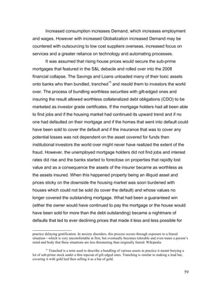 Increased consumption increases Demand, which increases employment
and wages. However with increased Globalization increased Demand may be
countered with outsourcing to low cost suppliers overseas, increased focus on
services and a greater reliance on technology and automating processes.
It was assumed that rising house prices would secure the sub-prime
mortgages that featured in the S&L debacle and rolled over into the 2008
financial collapse. The Savings and Loans unloaded many of their toxic assets
onto banks who then bundled, tranched
15
and resold them to investors the world
over. The process of bundling worthless securities with gilt-edged ones and
insuring the result allowed worthless collateralized debt obligations (CDO) to be
marketed as investor grade certificates. If the mortgage holders had all been able
to find jobs and if the housing market had continued its upward trend and if no
one had defaulted on their mortgage and if the homes that went into default could
have been sold to cover the default and if the insurance that was to cover any
potential losses was not dependent on the asset covered for funds then
institutional investors the world over might never have realized the extent of the
fraud. However, the unemployed mortgage holders did not find jobs and interest
rates did rise and the banks started to foreclose on properties that rapidly lost
value and as a consequence the assets of the insurer became as worthless as
the assets insured. When this happened property being an illiquid asset and
prices sticky on the downside the housing market was soon burdened with
houses which could not be sold (to cover the default) and whose values no
longer covered the outstanding mortgage. What had been a guaranteed win
(either the owner would have continued to pay the mortgage or the house would
have been sold for more than the debt outstanding) became a nightmare of
defaults that led to ever declining prices that made it less and less possible for
practice delaying gratification. In anxiety disorders, this process occurs through exposure to a feared
situation—which is very uncomfortable at first, but eventually becomes tolerable and even trains a person’s
mind and body that these situations are less threatening than originally feared. Wikipedia
15
Tranched is a term used to describe a bundling of various assets in practice it meant burying a
lot of sub-prime stock under a thin topcoat of gilt edged ones. Tranching is similar to making a lead bar,
covering it with gold leaf then selling it as a bar of gold.
59
 