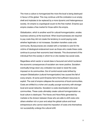 The more a culture is homogenized the more the local is being destroyed
in favour of the global. This may continue until the civilization is an empty
shell and implodes to be replaced by a more dynamic and heterogeneous
society. An empire is a typological cousin to the free market. Empires qua
empire creates a free market for those within the empire.
Globalization, which is another word for cultural homogenization, erodes
business solvency at the local level. When local businesses are required
to pay costs they did not create the tendency to avoid paying costs
whether legitimate or not increases. Socialism transfers costs onto
community. Bureaucracies are created with a mandate to care for the
victims of ideological enslavement even as those who create these costs
continue to pursue their economic best interests. This divorcement of the
individual from the society in which he or she resides has social costs.
Regardless which sector or social class is favoured and which burdened
the economic consequences of socialism are never positive. Socialism
eventually brings down any civilization too weak to resist the costs
imposed on its communities. Out of control social costs birthed by
rampant Globalization (cultural homogenization) has caused the fall of
every empire. At some point Empires fail to find sufficient resources to
exploit. The cost of empire collapses the economics of local communities.
Costs are shifted to a richer and usually younger economy with stronger
local and social networks. Socialism is costs downloaded onto local
communities. These costs ultimately create cultural homogenization as
local culture is destroyed. The Haves and Have-Nots generated by
markets is the division between those who are able to shift costs onto
others whether rich or poor and adopt the global culture and local
entrepreneurs who cannot resist the imposition of costs onto themselves
nor successfully undergo the cultural shift.
6
 