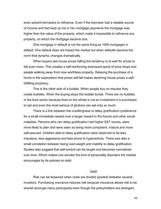 even solvent borrowers to refinance. Even if the borrower had a reliable source
of income and had kept up his or her mortgage payments the mortgage was
higher than the value of the property, which made it impossible to refinance any
property, on which the mortgage became due.
One mortgage in default is not the same thing as 1000 mortgages in
default. One default does not impact the market but when defaults become the
norm that dynamic changes dramatically.
When buyers see house prices falling the tendency is to wait for prices to
fall even more. This creates a self-reinforcing downward spiral of price drops and
people walking away from now worthless property. Delaying the purchase of a
home in the expectation that prices will fall makes declining house prices a self-
fulfilling prophecy.
This is the other side of a bubble. When people buy on impulse they
create bubbles. When the buying stops the bubble bursts. There are no bubbles
in the food sector because food on the whole is not an investment it is purchased
to eat and even the most serious of gluttons can eat only so much.
There is a link between the unwillingness to delay gratification (preference
for a small immediate reward over a larger reward in the future) and other social
maladies. Persons who can delay gratification had higher SAT scores, were
more likely to plan and were seen as being more competent, mature and more
self-assured. Children able to delay gratification were observed to be less
impulsive, less aggressive and less prone to hyperactivity. There was also a
small correlation between being over-weight and inability to delay gratification.
Studies also suggest that self-control can be taught and becomes normalized
over time. Which makes one wonder the kind of personality disorders the market
encourages by its policies on debt.
Debt
Risk can be lessened when costs are divided (pooled) between several
investors. Purchasing insurance reduces risk because insurance allows risk to be
shared amongst many participants even though the policyholders are strangers
60
 
