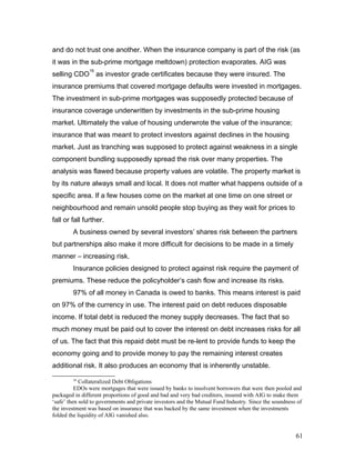 and do not trust one another. When the insurance company is part of the risk (as
it was in the sub-prime mortgage meltdown) protection evaporates. AIG was
selling CDO
16
as investor grade certificates because they were insured. The
insurance premiums that covered mortgage defaults were invested in mortgages.
The investment in sub-prime mortgages was supposedly protected because of
insurance coverage underwritten by investments in the sub-prime housing
market. Ultimately the value of housing underwrote the value of the insurance;
insurance that was meant to protect investors against declines in the housing
market. Just as tranching was supposed to protect against weakness in a single
component bundling supposedly spread the risk over many properties. The
analysis was flawed because property values are volatile. The property market is
by its nature always small and local. It does not matter what happens outside of a
specific area. If a few houses come on the market at one time on one street or
neighbourhood and remain unsold people stop buying as they wait for prices to
fall or fall further.
A business owned by several investors’ shares risk between the partners
but partnerships also make it more difficult for decisions to be made in a timely
manner – increasing risk.
Insurance policies designed to protect against risk require the payment of
premiums. These reduce the policyholder’s cash flow and increase its risks.
97% of all money in Canada is owed to banks. This means interest is paid
on 97% of the currency in use. The interest paid on debt reduces disposable
income. If total debt is reduced the money supply decreases. The fact that so
much money must be paid out to cover the interest on debt increases risks for all
of us. The fact that this repaid debt must be re-lent to provide funds to keep the
economy going and to provide money to pay the remaining interest creates
additional risk. It also produces an economy that is inherently unstable.
16
Collateralized Debt Obligations
EDOs were mortgages that were issued by banks to insolvent borrowers that were then pooled and
packaged in different proportions of good and bad and very bad creditors, insured with AIG to make them
‘safe’ then sold to governments and private investors and the Mutual Fund Industry. Since the soundness of
the investment was based on insurance that was backed by the same investment when the investments
folded the liquidity of AIG vanished also.
61
 