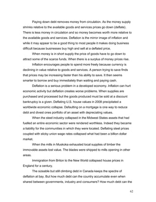 Paying down debt removes money from circulation. As the money supply
shrinks relative to the available goods and services prices go down (deflate).
There is less money in circulation and so money becomes worth more relative to
the available goods and services. Deflation is the mirror image of inflation and
while it may appear to be a good thing to most people it makes doing business
difficult because businesses buy high and sell at a deflated price.
When money is in short supply the price of goods have to go down to
attract some of the scarce funds. When there is a surplus of money prices rise.
Inflation encourages people to spend more freely because currency is
declining in value relative to goods and services. A person trying to save finds
that prices may be increasing faster than his ability to save. It then seems
smarter to borrow and buy immediately than waiting and paying cash.
Deflation is a serious problem in a developed economy. Inflation can hurt
economic activity but deflation creates worse problems. When supplies are
purchased and processed but the goods produced must be sold at a discount
bankruptcy is a given. Deflating U.S. house values in 2008 precipitated a
worldwide economic collapse. Defaulting on a mortgage is one way to reduce
debt and divest ones portfolio of an asset with depreciating values.
When the steel industry collapsed in the Midwest States assets that had
fuelled an entire economic sector were rendered worthless. Indeed they became
a liability for the communities in which they were located. Deflating steel prices
coupled with sticky union wage rates collapsed what had been a billion dollar
market.
When the mills in Muskoka exhausted local supplies of timber the
immovable assets lost value. The blades were shipped to mills opening in other
areas.
Immigration from Briton to the New World collapsed house prices in
England for a century.
The sizeable but still climbing debt in Canada keeps the spectre of
deflation at bay. But how much debt can the country accumulate even when
shared between governments, industry and consumers? How much debt can the
62
 