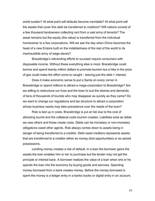 world sustain? At what point will defaults become inevitable? At what point will
the assets that cover this debt be transferred to creditors? Will nations consist of
a few thousand landowners collecting rent from a vast army of tenants? The
asset remains but the equity (the value) is transferred from the individual
homeowner to a few corporations. Will we see the day when China becomes the
head of a new Empire built on the indebtedness of the rest of the world to its
inexhaustible army of wage slaves?
Bracebridge’s rebranding efforts to succeed require consumers with
disposable income. Without these everything else is moot. Bracebridge could
borrow and spend twenty million dollars to promote tourism but a hike in the price
of gas could make the effort come to naught – leaving just the debt + interest.
Does it make economic sense to put a Santa on every corner in
Bracebridge or spend millions to attract a mega-corporation to Bracebridge? Are
we willing to restructure our lives and the town to suit the desires and demands
of tens of thousands of tourists who may disappear as quickly as they came? Do
we want to change our regulations and tax structure to attract a corporation
whose business needs may take precedence over the needs of the town?
Risk is tied up in costs. Bracebridge is put at risk due to the cost of
attracting tourist and the collateral costs tourism creates. Liabilities exist as debts
we owe others and these create costs. Debts can be monetary or non-monetary
obligations owed other agents. Risk always comes down to assets being in
danger of being transferred to a creditor. Debt owed creditors represents assets
that are transferred to a creditor either as money (lost opportunities) or as seized
possessions.
Lending money creates a risk of default. In a loan the borrower gains the
assets the loan enables him or her to purchase but the lender may not get the
principle or interest back. A borrower realizes the value of a loan when she or he
spends the loan into the economy by buying goods and services. Spending
money borrowed from a bank creates money. Before the money borrowed is
spent the money is a ledger entry in a banks books or digital entry in an account.
63
 