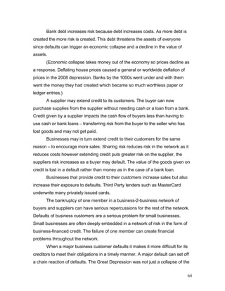 Bank debt increases risk because debt increases costs. As more debt is
created the more risk is created. This debt threatens the assets of everyone
since defaults can trigger an economic collapse and a decline in the value of
assets.
(Economic collapse takes money out of the economy so prices decline as
a response. Deflating house prices caused a general or worldwide deflation of
prices in the 2008 depression. Banks by the 1000s went under and with them
went the money they had created which became so much worthless paper or
ledger entries.)
A supplier may extend credit to its customers. The buyer can now
purchase supplies from the supplier without needing cash or a loan from a bank.
Credit given by a supplier impacts the cash flow of buyers less than having to
use cash or bank loans – transferring risk from the buyer to the seller who has
lost goods and may not get paid.
Businesses may in turn extend credit to their customers for the same
reason – to encourage more sales. Sharing risk reduces risk in the network as it
reduces costs however extending credit puts greater risk on the supplier, the
suppliers risk increases as a buyer may default. The value of the goods given on
credit is lost in a default rather than money as in the case of a bank loan.
Businesses that provide credit to their customers increase sales but also
increase their exposure to defaults. Third Party lenders such as MasterCard
underwrite many privately issued cards.
The bankruptcy of one member in a business-2-business network of
buyers and suppliers can have serious repercussions for the rest of the network.
Defaults of business customers are a serious problem for small businesses.
Small businesses are often deeply embedded in a network of risk in the form of
business-financed credit. The failure of one member can create financial
problems throughout the network.
When a major business customer defaults it makes it more difficult for its
creditors to meet their obligations in a timely manner. A major default can set off
a chain reaction of defaults. The Great Depression was not just a collapse of the
64
 